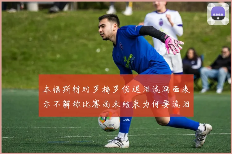 本福斯特对罗梅罗伤退泪流满面表示不解称比赛尚未结束为何要流泪
