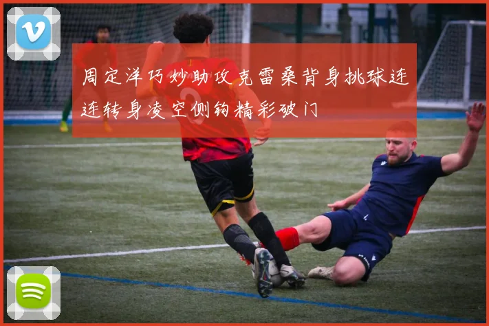 周定洋巧妙助攻克雷桑背身挑球连连转身凌空侧钩精彩破门