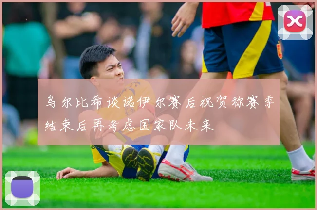 乌尔比希谈诺伊尔赛后祝贺称赛季结束后再考虑国家队未来