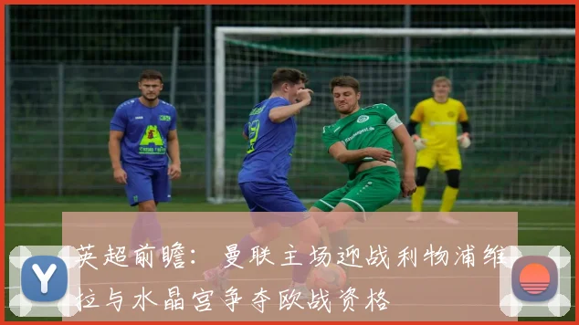 英超前瞻：曼联主场迎战利物浦维拉与水晶宫争夺欧战资格