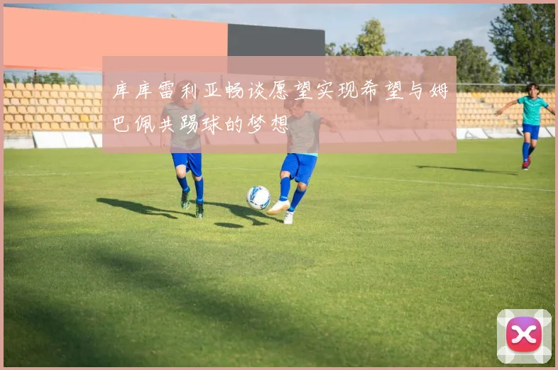 库库雷利亚畅谈愿望实现希望与姆巴佩共踢球的梦想