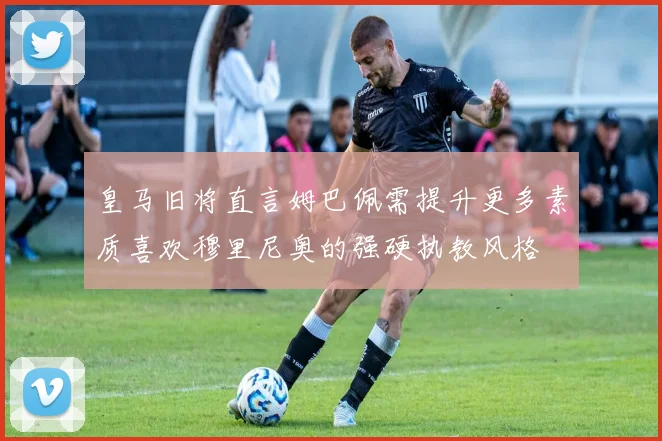 皇马旧将直言姆巴佩需提升更多素质喜欢穆里尼奥的强硬执教风格