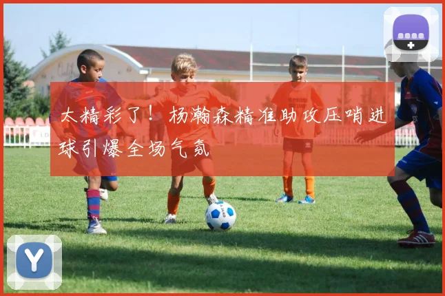 太精彩了！杨瀚森精准助攻压哨进球引爆全场气氛