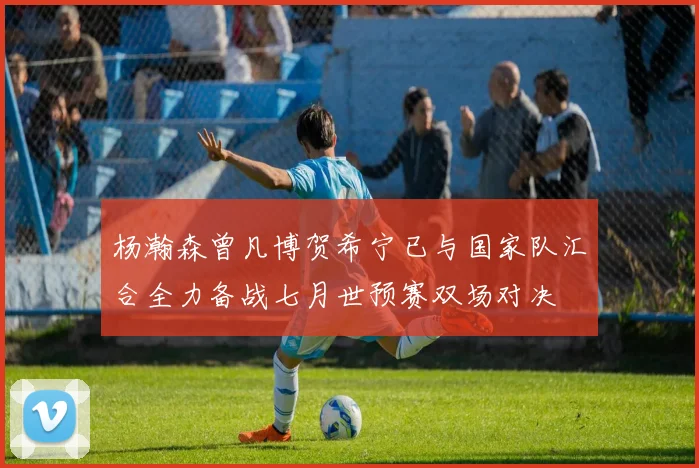 杨瀚森曾凡博贺希宁已与国家队汇合全力备战七月世预赛双场对决