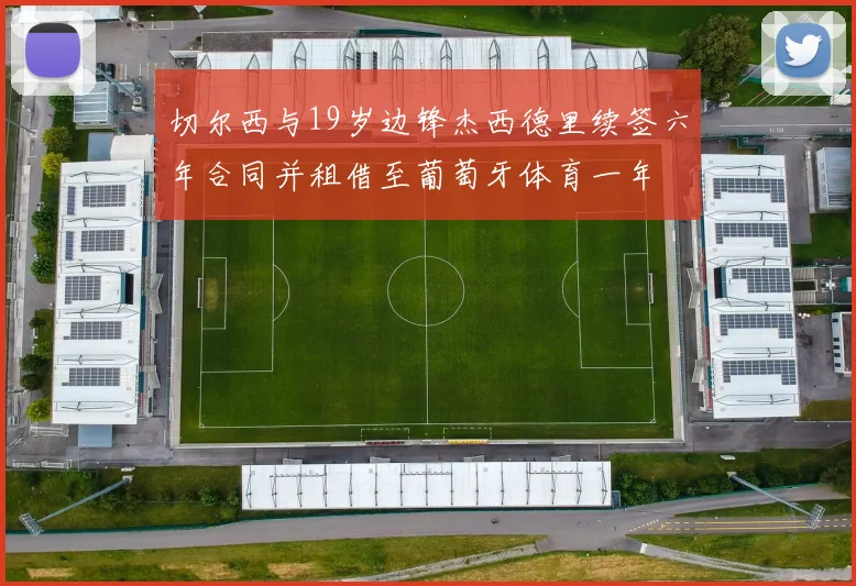 切尔西与19岁边锋杰西德里续签六年合同并租借至葡萄牙体育一年
