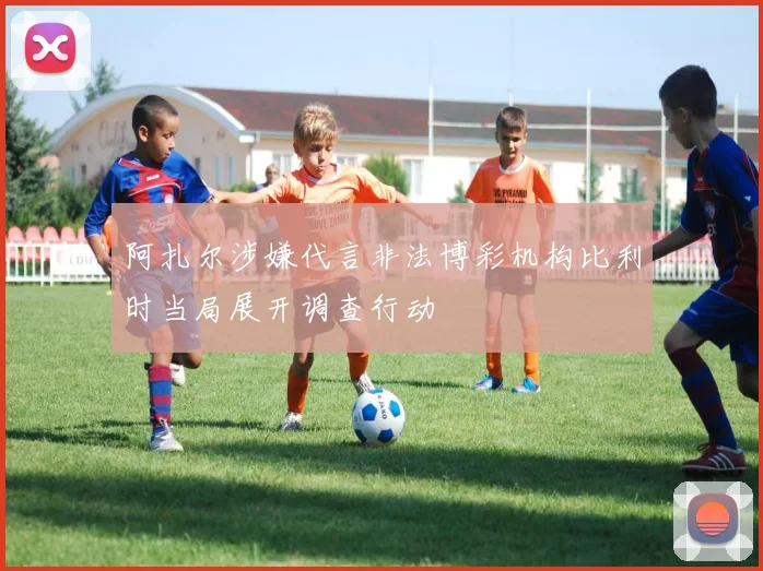 阿扎尔涉嫌代言非法博彩机构比利时当局展开调查行动