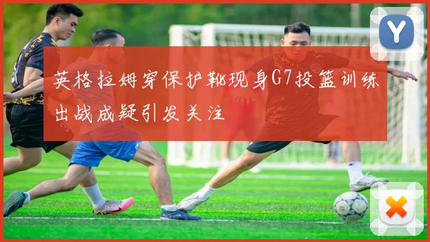 英格拉姆穿保护靴现身G7投篮训练出战成疑引发关注