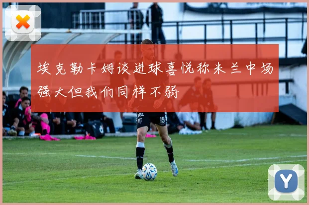 埃克勒卡姆谈进球喜悦称米兰中场强大但我们同样不弱