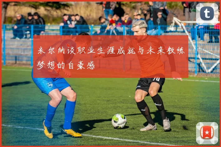 米尔纳谈职业生涯成就与未来教练梦想的自豪感