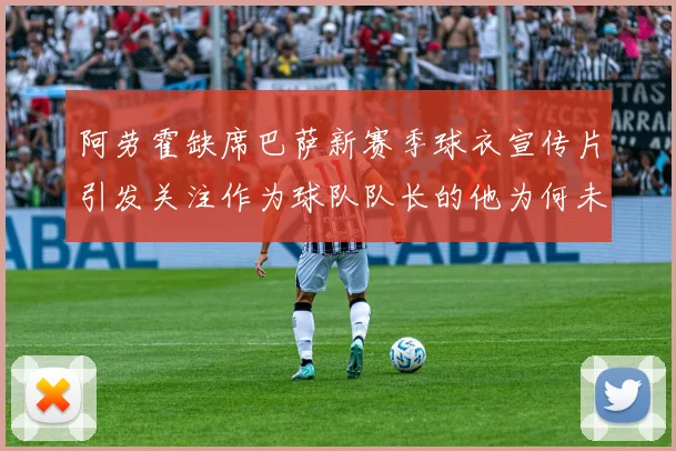 阿劳霍缺席巴萨新赛季球衣宣传片引发关注作为球队队长的他为何未现身