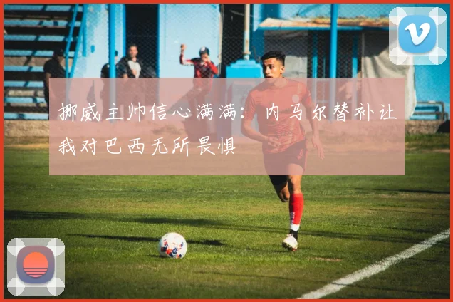 挪威主帅信心满满：内马尔替补让我对巴西无所畏惧