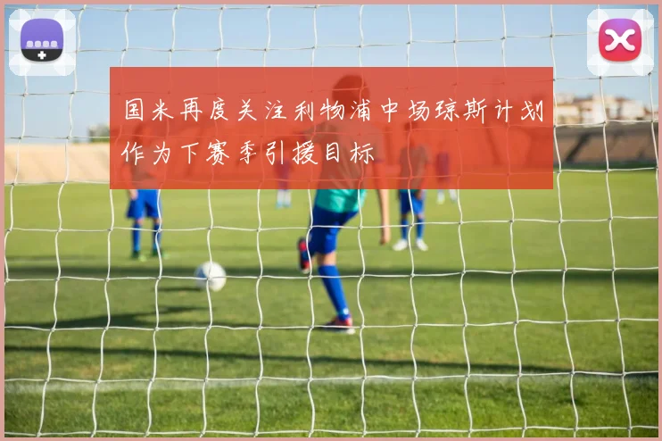 国米再度关注利物浦中场琼斯计划作为下赛季引援目标