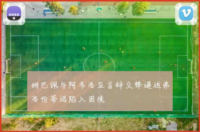 姆巴佩与阿韦洛亚言辞交锋逼迫弗洛伦蒂诺陷入困境