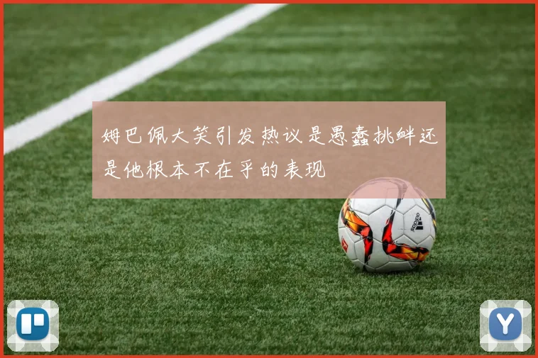 姆巴佩大笑引发热议是愚蠢挑衅还是他根本不在乎的表现