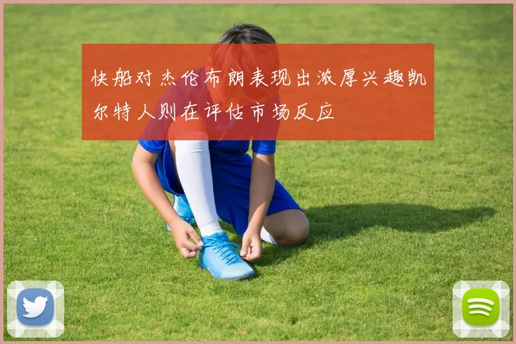 快船对杰伦布朗表现出浓厚兴趣凯尔特人则在评估市场反应
