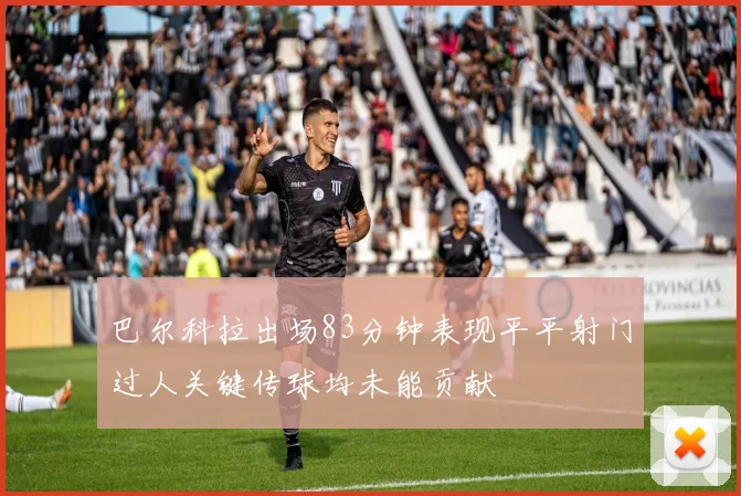 巴尔科拉出场83分钟表现平平射门过人关键传球均未能贡献