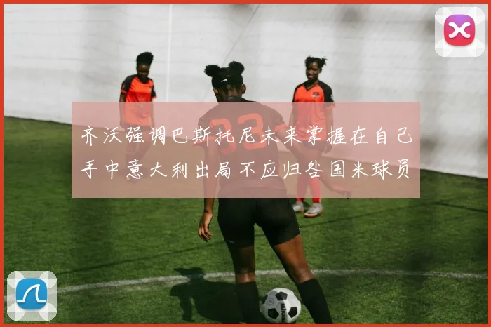 齐沃强调巴斯托尼未来掌握在自己手中意大利出局不应归咎国米球员