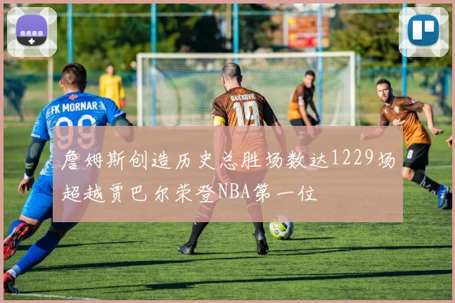 詹姆斯创造历史总胜场数达1229场超越贾巴尔荣登NBA第一位
