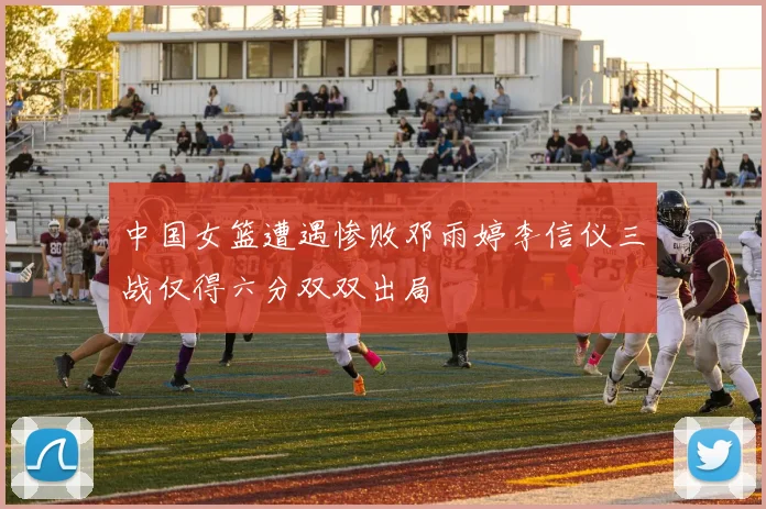 中国女篮遭遇惨败邓雨婷李信仪三战仅得六分双双出局
