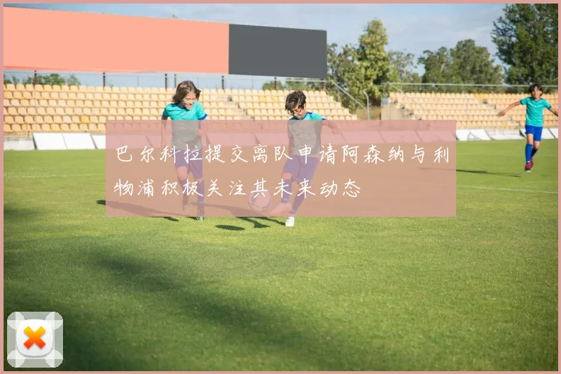 巴尔科拉提交离队申请阿森纳与利物浦积极关注其未来动态