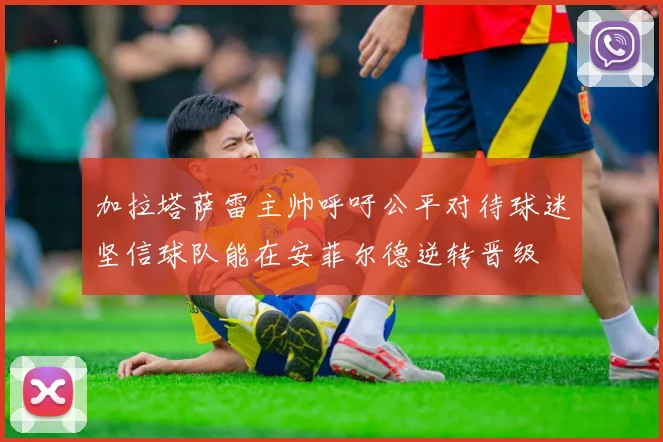 加拉塔萨雷主帅呼吁公平对待球迷坚信球队能在安菲尔德逆转晋级
