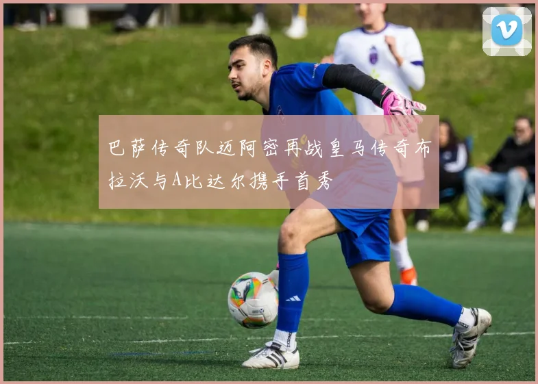 巴萨传奇队迈阿密再战皇马传奇布拉沃与A比达尔携手首秀